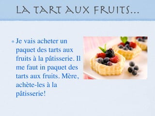 La tart aux fruits...

Je vais acheter un
paquet des tarts aux
fruits à la pâtisserie. Il
me faut in paquet des
tarts aux fruits. Mère,
achète-les à la
pâtisserie!
 