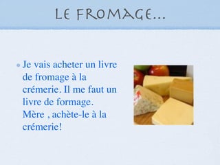 Le fromage...

Je vais acheter un livre
de fromage à la
crémerie. Il me faut un
livre de formage.
Mère , achète-le à la
crémerie!
 