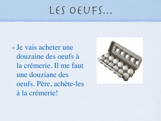 Les Oeufs...

Je vais acheter une
douzaine des oeufs à
la crémerie. Il me faut
une douziane des
oeufs. Père, achète-les
à la crémerie!
 