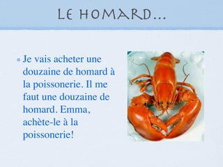 Le Homard...

Je vais acheter une
douzaine de homard à
la poissonerie. Il me
faut une douzaine de
homard. Emma,
achète-le à la
poissonerie!
 