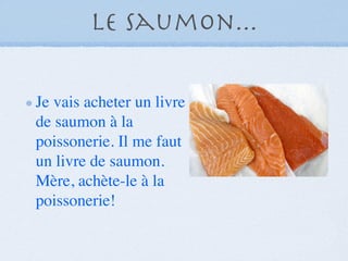 Le saumon...

Je vais acheter un livre
de saumon à la
poissonerie. Il me faut
un livre de saumon.
Mère, achète-le à la
poissonerie!
 