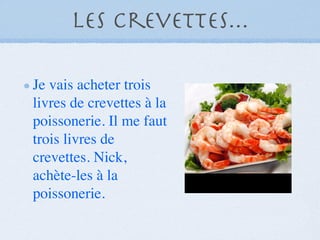 Les crevettes...

Je vais acheter trois
livres de crevettes à la
poissonerie. Il me faut
trois livres de
crevettes. Nick,
achète-les à la
poissonerie.
 