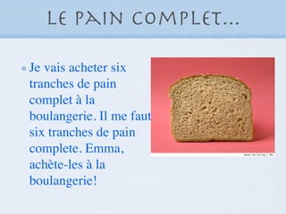 Le pain complet...

Je vais acheter six
tranches de pain
complet à la
boulangerie. Il me faut
six tranches de pain
complete. Emma,
achète-les à la
boulangerie!
 