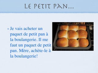 Le petit pan...

Je vais acheter un
paquet de petit pan à
la boulangerie. Il me
faut un paquet de petit
pan. Mère, achète-le à
la boulangerie!
 