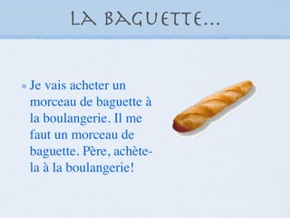 La baguette...

Je vais acheter un
morceau de baguette à
la boulangerie. Il me
faut un morceau de
baguette. Père, achète-
la à la boulangerie!
 