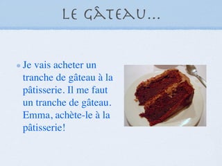 Le Gâteau...

Je vais acheter un
tranche de gâteau à la
pâtisserie. Il me faut
un tranche de gâteau.
Emma, achète-le à la
pâtisserie!
 