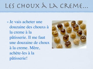Les choux à la creme...

 Je vais acheter une
 douzaine des chouxs à
 la creme à la
 pâtisserie. Il me faut
 une douzaine de choux
 à la creme. Mère,
 achète-les à la
 pâtisserie!
 