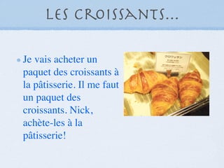 Les croissants...

Je vais acheter un
paquet des croissants à
la pâtisserie. Il me faut
un paquet des
croissants. Nick,
achète-les à la
pâtisserie!
 