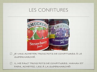 LES CONFITURES




JE VAIS ACHETER TROIS POTS DE CONFITURES À LE
SUPERMARCHÉ.

IL ME FAUT TROIS POTS DE CONFITURES. MAMAN ET
PAPA, ACHETEZ-LES À LA SUPERMARCHÉ!
 