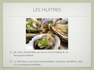 LES HUITRES




JE VAIS ACHETER UN KILO D’HUITRES À LA
POISSONNERIE.

IL ME FAUT UN KILO D’HUITRES. NICOLE, ACHÈTE-LES
À LA POISSONNERIE!
 