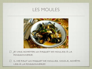 LES MOULES




JE VAIS ACHETER UN PAQUET DE MOULES À LA
POISSONNERIE.

IL ME FAUT UN PAQUET DE MOULES. NICOLE, ACHÈTE-
LES À LA POISSONNERIE!
 