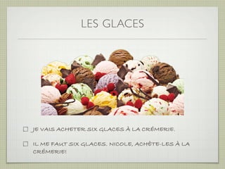 LES GLACES




JE VAIS ACHETER SIX GLACES À LA CRÉMERIE.

IL ME FAUT SIX GLACES. NICOLE, ACHÈTE-LES À LA
CRÉMERIE!
 