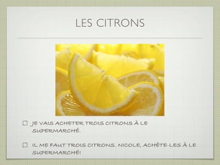 LES CITRONS




JE VAIS ACHETER TROIS CITRONS À LE
SUPERMARCHÉ.

IL ME FAUT TROIS CITRONS. NICOLE, ACHÈTE-LES À LE
SUPERMARCHÉ!
 