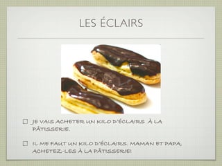 LES ÉCLAIRS




JE VAIS ACHETER UN KILO D’ÉCLAIRS À LA
PÂTISSERIE.

IL ME FAUT UN KILO D’ÉCLAIRS. MAMAN ET PAPA,
ACHETEZ-LES À LA PÂTISSERIE!
 