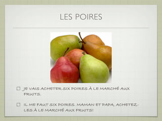 LES POIRES




JE VAIS ACHETER SIX POIRES À LE MARCHÉ AUX
FRUITS.

IL ME FAUT SIX POIRES. MAMAN ET PAPA, ACHETEZ-
LES À LE MARCHÉ AUX FRUITS!
 