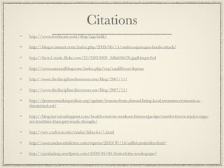 Citations
http://www.fooducate.com/blog/tag/milk/

http://blog.ecosmart.com/index.php/2009/06/15/under-asparagus-beetle-attack/

http://farm1.static.ﬂickr.com/22/35819369_3dfa63642b.jpg&imgrefurl

http://www.samayalblog.com/index.php/veg/cauliﬂower-kurma

http://www.thedisciplinedinvestor.com/blog/2007/11/

http://www.thedisciplinedinvestor.com/blog/2007/11/

http://farmersmarketpavilion.org/update/lessons-from-abroad-bring-local-treasures-croissants-a-
threatened-art/

http://blog.sierratradingpost.com/health-exercise-workout-ﬁtness-tips-tips/omelet-lovers-rejoice-eggs-
are-healthier-than-previously-thought/

http://serc.carleton.edu/eslabs/ﬁsheries/1.html

http://www.awkwordsilence.com/wpress/2010/07/16/adhd-pesticides-fruit/

http://ayeshahaq.wordpress.com/2009/05/04/fruit-of-the-week-grape/
 