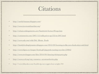 Citations
http://useful-banana.blogspot.com/

http://www.icecreamfranchise.org/

http://whatscookingamerica.net/Sandwich/LettuceWraps.htm

http://consumerist.com/2007/12/milk-prices-up-232-in-2007.html

http://www.ask.com/wiki/Del_Monte_Foods

http://familyfeedingdynamics.blogspot.com/2010/09/learning-to-like-new-foods-sitter-said.html

http://www.bigoo.ws/images/foods-gif/pig-pork-roasting-over-ﬁre-239842

http://www.treehugger.com/ﬁles/2010/09/dancing-shrimp-peta.php

http://www.ccof.org/org_resources_ucscstrawberries.php

http://www.ﬁthacker.com/health-tip-eat-veggies-lose-weight-703
 