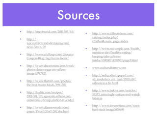 Sources
•   http://mypbrand.com/2011/03/10/
                                        •   http://www.dillmanfarm.com/
                                            catalog/index.php?
•   http://
                                            cPath=4&main_page=index
    www.storebrandsdecisions.com/
    news/2010/05
                                        •   http://www.realsimple.com/health/
                                            nutrition-diet/healthy-eating/
•   http://www.afullcup.com/Grocery-
                                            keeping-tabs-caffeine-
    Coupon-Blog/tag/harris-teeter/
                                            intake-10000001159099/page3.html
•   http://www.dreamstime.com/stock-
                                        •   www.asaltandbattery.com
    photos-dozen-eggs-on-yellow-
    image10747823
                                        •   http://sethgodin.typepad.com/
                                            all_marketers_are_liars/2005/04/
•   http://www.thatsﬁt.com/photos/
                                            salmon-is-a-lie.html
    the-best-frozen-foods/698130/
                                        •   http://www.bukisa.com/articles/
•   http://laylita.com/recipes/
                                            58573_amazingly-unique-and-weird-
    2008/01/07/aguacate-relleno-con-
                                            lobsters
    camarones-shrimp-stuffed-avocado/
                                        •   http://www.dreamstime.com/roast-
•   http://www.diannewoods.com/
                                            beef-stack-image3859699
    pages/Piece%20of%20Cake.html
 
