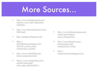 More Sources...
•   http://www.interthemepark.com/
    industry_news/2009/September/
    92209.htm

•   http://www.ﬁnecooking.com/item/
    5920/lamb                         •   http://www.thefruitcompany.com/
                                          emails/enewsletters/
•   http://jiingjiunn.blogspot.com/       enews_07august.htm

•   http://                           •   http://www.ehpcarico.com/
    ﬁberisthefuture.blogspot.com/         homeproducts.asp?
    2010/03/is-celery-really-             CategoryName=Water
    nutritionally-void.html
                                      •   http://
•   http://www.webexhibits.org/           commoncentsical.blogspot.com/
    butter/composition.html

•   https://www.westfoodsinc.com/
    specials/index.php?
    main_page=index&cPath=5
 