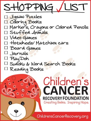 SHOPPING LIST

Jigsaw Puzzles
Coloring Books
Markers, Crayons or Colored Pencils
Stuffed Animals
Video Games
Hotwheels/ Matchbox cars
Board Games
Journals
PlayDoh
Sudoku & Word Search Books
Reading Books

ChildrensCancerRecovery.org

 