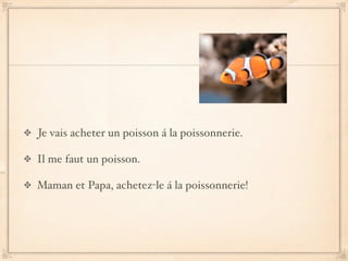 Je vais acheter un poisson á la poissonnerie.

Il me faut un poisson.

Maman et Papa, achetez-le á la poissonnerie!
 