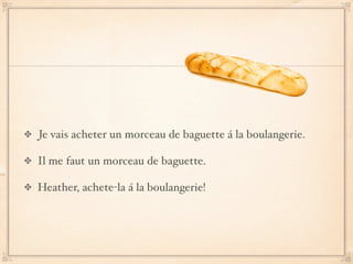 Je vais acheter un morceau de baguette á la boulangerie.

Il me faut un morceau de baguette.

Heather, achete-la á la boulangerie!
 