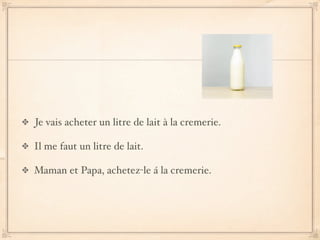 Je vais acheter un litre de lait à la cremerie.

Il me faut un litre de lait.

Maman et Papa, achetez-le á la cremerie.
 