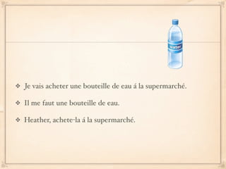 Je vais acheter une bouteille de eau á la supermarché.

Il me faut une bouteille de eau.

Heather, achete-la á la supermarché.
 