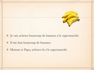 Je vais acheter beaucoup de bananes á le supermarché.

Il me faut beaucoup de bananes.

Moman et Papa, achetez-la á le supermarché.
 