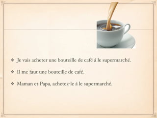 Je vais acheter une bouteille de café á le supermarché.

Il me faut une bouteille de café.

Maman et Papa, achetez-le á le supermarché.
 