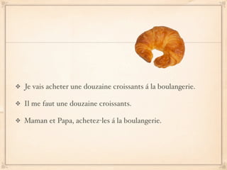 Je vais acheter une douzaine croissants á la boulangerie.

Il me faut une douzaine croissants.

Maman et Papa, achetez-les á la boulangerie.
 