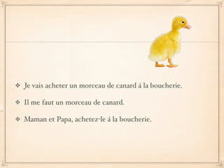 Je vais acheter un morceau de canard á la boucherie.

Il me faut un morceau de canard.

Maman et Papa, achetez-le á la boucherie.
 