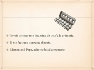 Je vais acheter une douzaine de oeuf á la crémerie.

Il me faut une douzaine d’oeufs.

Maman and Papa, achetez-les á la crémerie!
 