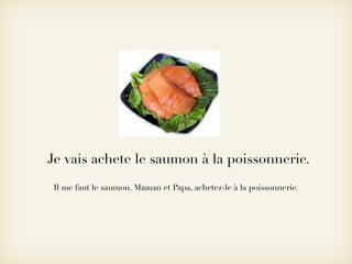 Je vais achete le saumon à la poissonnerie.
Il me faut le saumon. Maman et Papa, achetez-le à la poissonnerie.
 