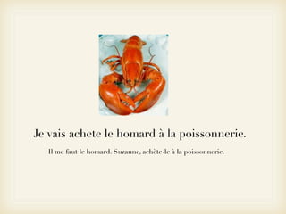 Je vais achete le homard à la poissonnerie.
  Il me faut le homard. Suzanne, achète-le à la poissonnerie.
 