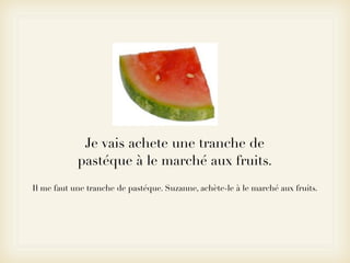 Je vais achete une tranche de
            pastéque à le marché aux fruits.
Il me faut une tranche de pastéque. Suzanne, achète-le à le marché aux fruits.
 