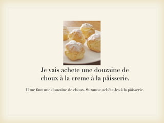 Je vais achete une douzaine de
        choux à la creme à la pâisserie.
Il me faut une douzaine de choux. Suzanne, achète-les à la pâisserie.
 