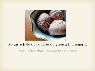 Je vais achete deux livres de glace à la crémerie.
    Il me faut deux livres de glace. Suzanne, achète-le à la crémerie.
 