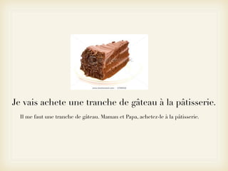 Je vais achete une tranche de gâteau à la pâtisserie.
  Il me faut une tranche de gâteau. Maman et Papa, achetez-le à la pâtisserie.
 