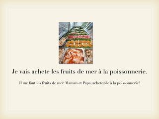 Je vais achete les fruits de mer à la poissonnerie.
  Il me faut les fruits de mer. Maman et Papa, achetez-le à la poissonnerie!
 