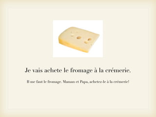Je vais achete le fromage à la crémerie.
Il me faut le fromage. Maman et Papa, achetez-le à la crémerie!
 