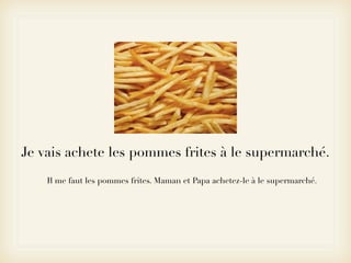 Je vais achete les pommes frites à le supermarché.
    Il me faut les pommes frites. Maman et Papa achetez-le à le supermarché.
 