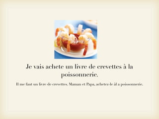 Je vais achete un livre de crevettes à la
                   poissonnerie.
Il me faut un livre de crevettes. Maman et Papa, achetez-le àl a poissonnerie.
 