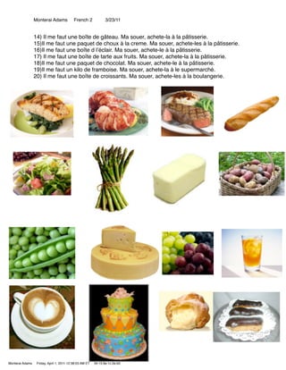 Monterai Adams            French 2             3/23/11


                 14) Il me faut une boîte de gâteau. Ma souer, achete-la à la pâtisserie.
                 15)Il me faut une paquet de choux à la creme. Ma souer, achete-les à la pâtisserie.
                 16)Il me faut une boîte d lʼéclair. Ma souer, achete-le à la pâtisserie.
                 17) Il me faut une boîte de tarte aux fruits. Ma souer, achete-la à la pâtisserie.
                 18)Il me faut une paquet de chocolat. Ma souer, achete-le à la pâtisserie.
                 19)Il me faut un kilo de framboise. Ma souer, achete-la à le supermarché.
                 20) Il me faut une boîte de croissants. Ma souer, achete-les à la boulangerie.




Monterai Adams    Friday, April 1, 2011 12:38:03 AM ET   34:15:9e:1c:2e:b0
 