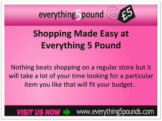 Shopping Made Easy at
          Everything 5 Pound

Nothing beats shopping on a regular store but it
will take a lot of your time looking for a particular
      item you like that will fit your budget.
 