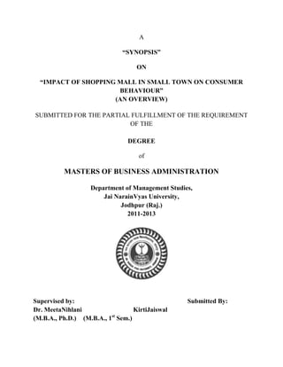 A

                             “SYNOPSIS”

                                  ON

  “IMPACT OF SHOPPING MALL IN SMALL TOWN ON CONSUMER
                      BEHAVIOUR”
                     (AN OVERVIEW)

SUBMITTED FOR THE PARTIAL FULFILLMENT OF THE REQUIREMENT
                         OF THE

                               DEGREE

                                   of

          MASTERS OF BUSINESS ADMINISTRATION

                   Department of Management Studies,
                       Jai NarainVyas University,
                             Jodhpur (Raj.)
                               2011-2013




Supervised by:                                    Submitted By:
Dr. MeetaNihlani                 KirtiJaiswal
                          st
(M.B.A., Ph.D.) (M.B.A., 1 Sem.)
 