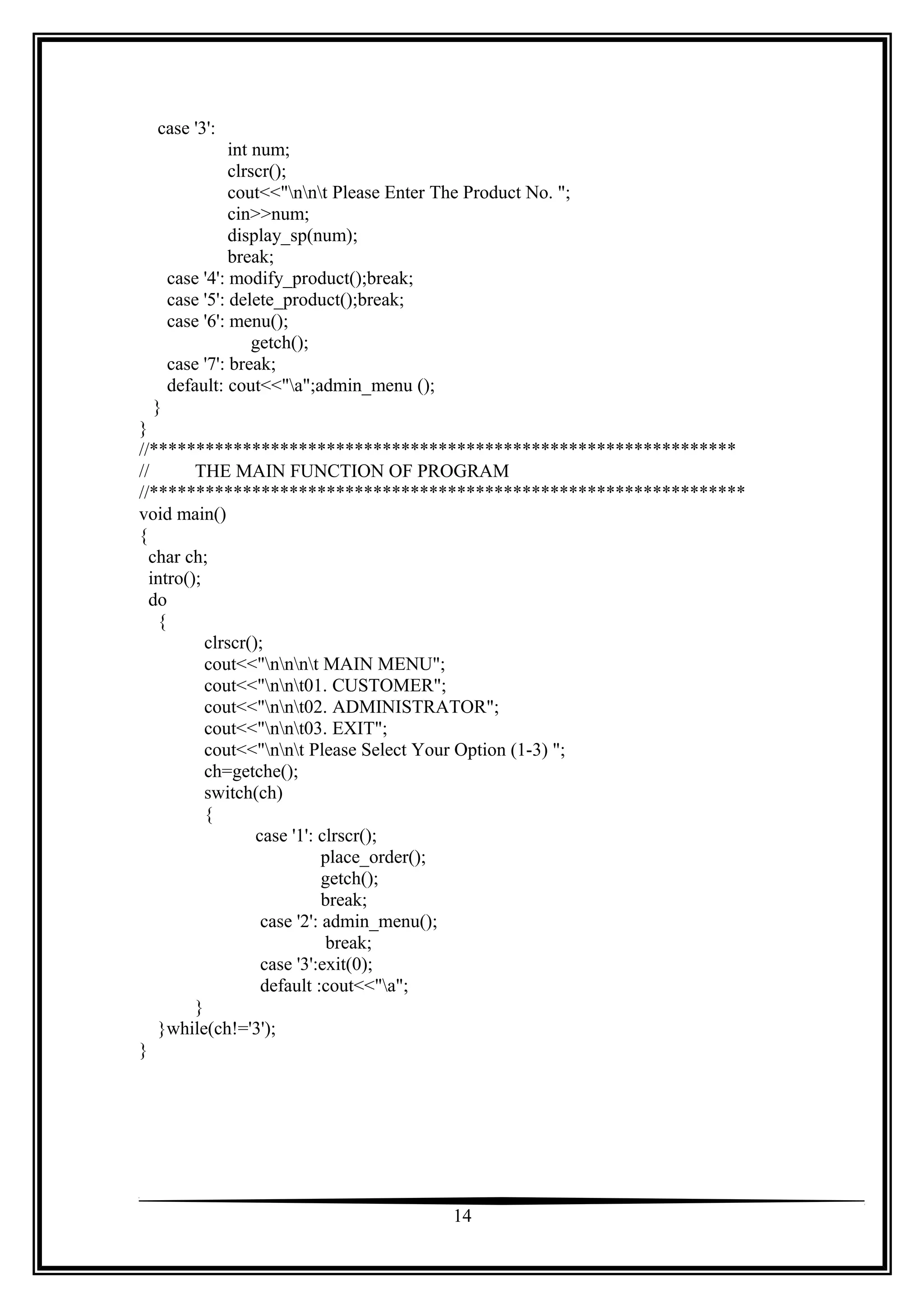 case '3':
int num;
clrscr();
cout<<"nnt Please Enter The Product No. ";
cin>>num;
display_sp(num);
break;
case '4': modify_product();break;
case '5': delete_product();break;
case '6': menu();
getch();
case '7': break;
default: cout<<"a";admin_menu ();
}
}
//***************************************************************
//
THE MAIN FUNCTION OF PROGRAM
//****************************************************************
void main()
{
char ch;
intro();
do
{
clrscr();
cout<<"nnnt MAIN MENU";
cout<<"nnt01. CUSTOMER";
cout<<"nnt02. ADMINISTRATOR";
cout<<"nnt03. EXIT";
cout<<"nnt Please Select Your Option (1-3) ";
ch=getche();
switch(ch)
{
case '1': clrscr();
place_order();
getch();
break;
case '2': admin_menu();
break;
case '3':exit(0);
default :cout<<"a";
}
}while(ch!='3');
}

14

 