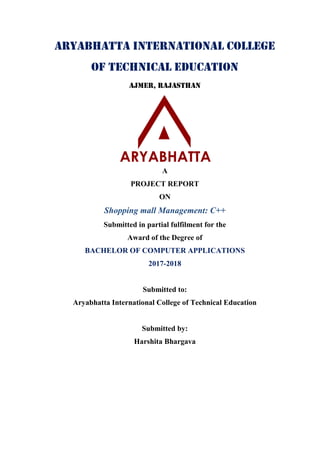Aryabhatta International College
of Technical Education
Ajmer, Rajasthan
A
PROJECT REPORT
ON
Shopping mall Management: C++
Submitted in partial fulfilment for the
Award of the Degree of
BACHELOR OF COMPUTER APPLICATIONS
2017-2018
Submitted to:
Aryabhatta International College of Technical Education
Submitted by:
Harshita Bhargava
 