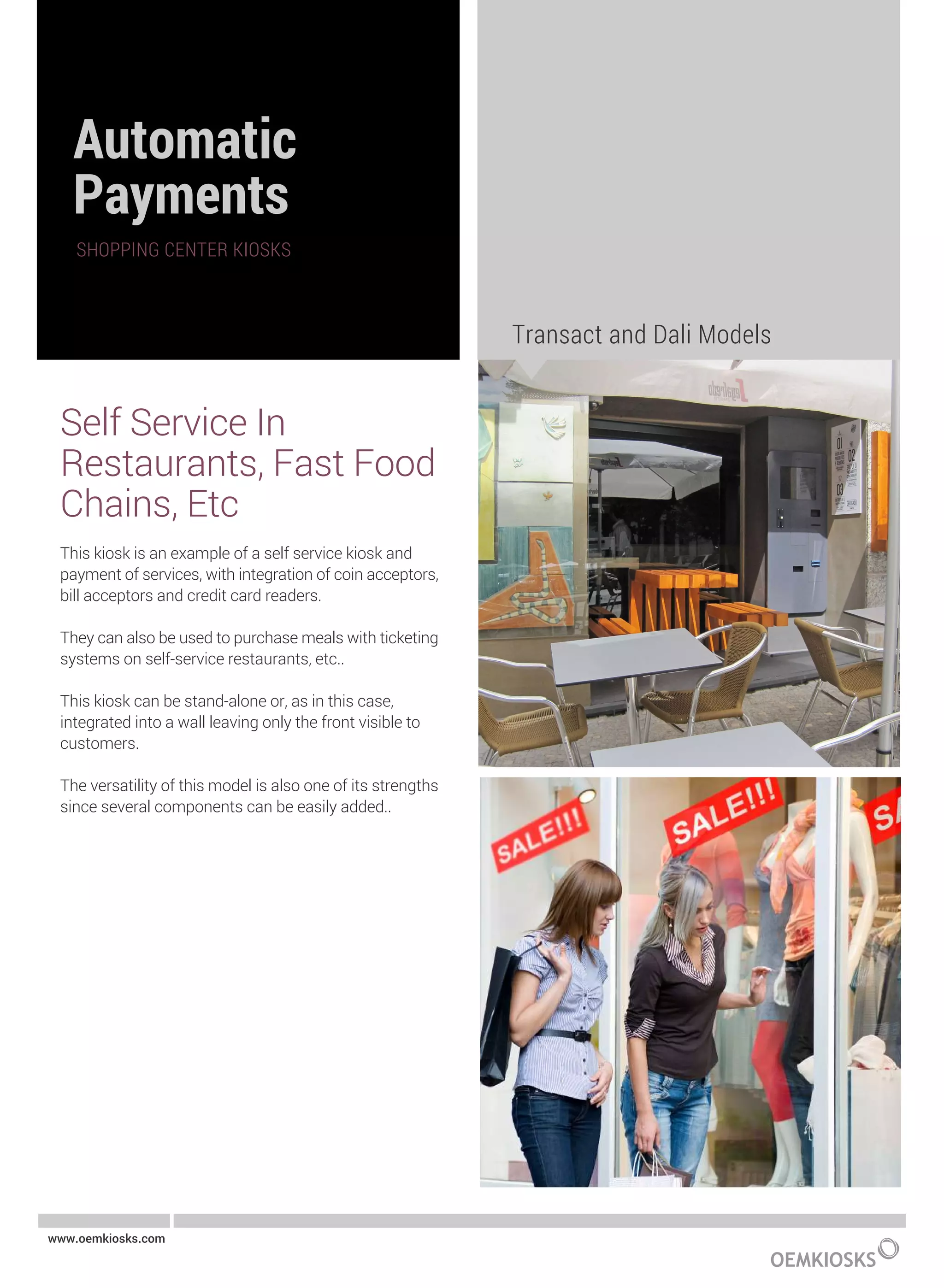 Self Service In
Restaurants, Fast Food
Chains, Etc
This kiosk is an example of a self service kiosk and
payment of services, with integration of coin acceptors,
bill acceptors and credit card readers.
They can also be used to purchase meals with ticketing
systems on self-service restaurants, etc..
This kiosk can be stand-alone or, as in this case,
integrated into a wall leaving only the front visible to
customers.
The versatility of this model is also one of its strengths
since several components can be easily added..
Transact and Dali Models
www.oemkiosks.com
 
