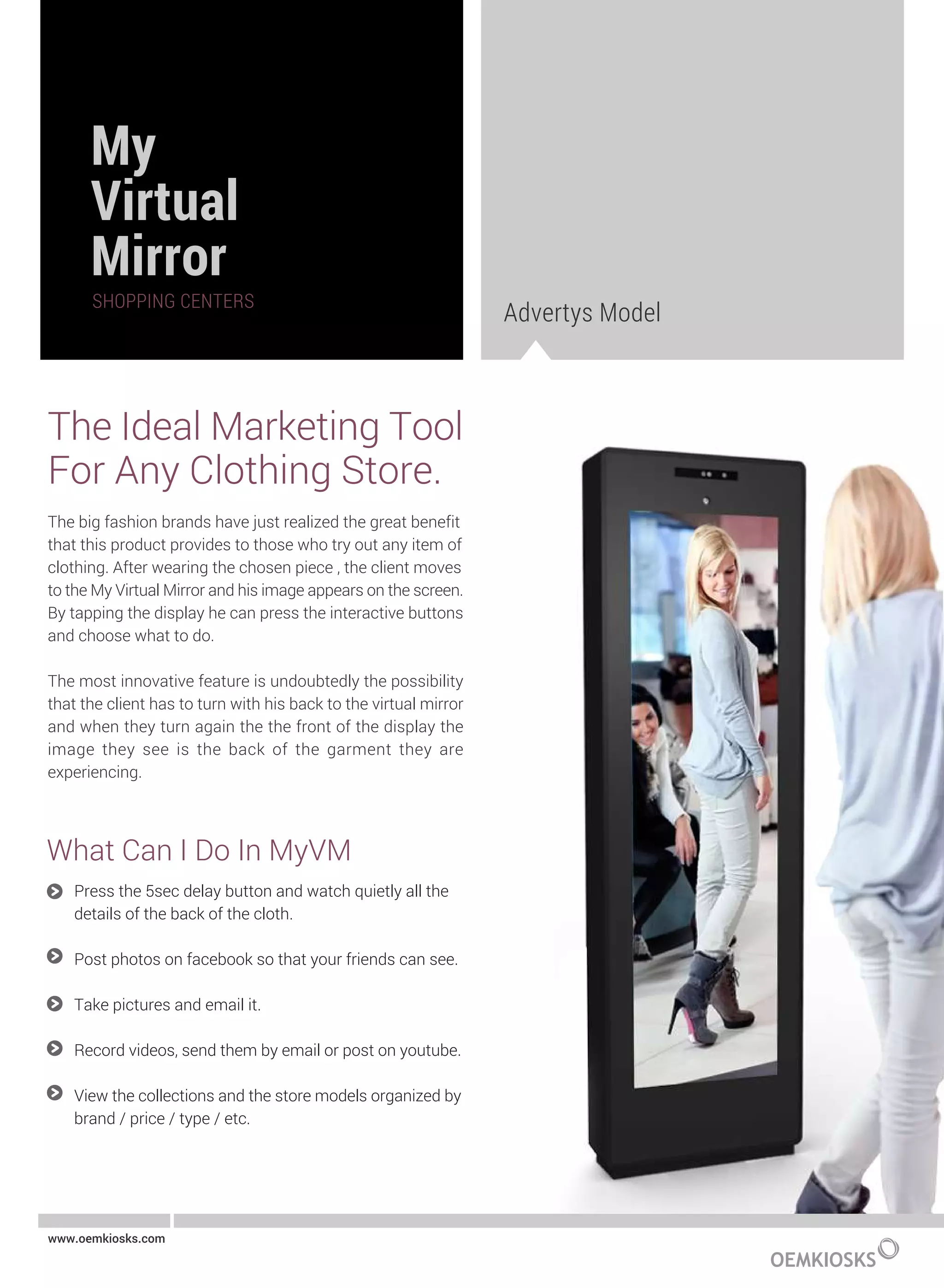 Advertys Model
The Ideal Marketing Tool
For Any Clothing Store.
The big fashion brands have just realized the great benefit
that this product provides to those who try out any item of
clothing. After wearing the chosen piece , the client moves
to the My Virtual Mirror and his image appears on the screen.
By tapping the display he can press the interactive buttons
and choose what to do.
The most innovative feature is undoubtedly the possibility
that the client has to turn with his back to the virtual mirror
and when they turn again the the front of the display the
image they see is the back of the garment they are
experiencing.
www.oemkiosks.com
Press the 5sec delay button and watch quietly all the
details of the back of the cloth.
Post photos on facebook so that your friends can see.
Take pictures and email it.
Record videos, send them by email or post on youtube.
View the collections and the store models organized by
brand / price / type / etc.
What Can I Do In MyVM
 